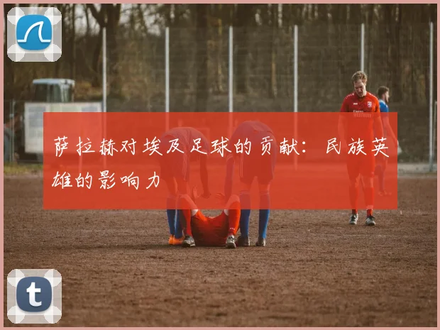 萨拉赫对埃及足球的贡献:民族英雄的影响力