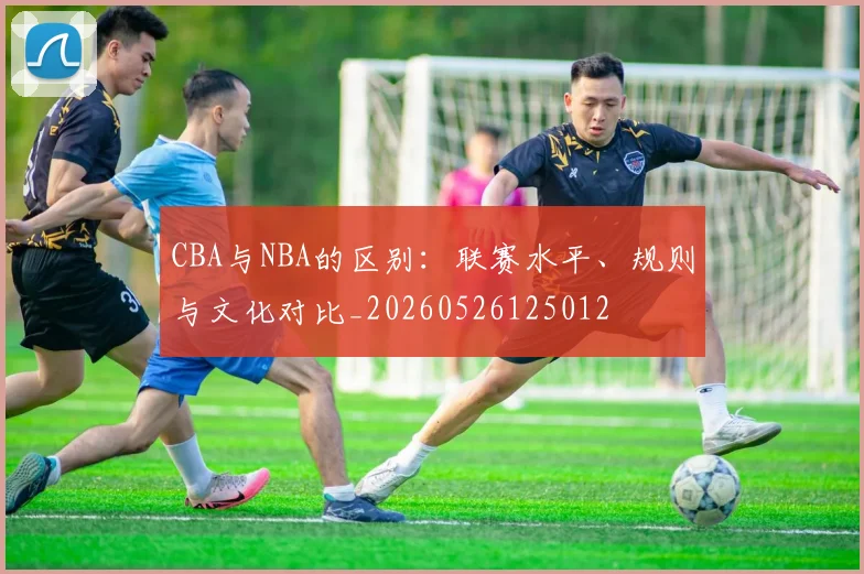 CBA与NBA的区别:联赛水平、规则与文化对比_20260526125012