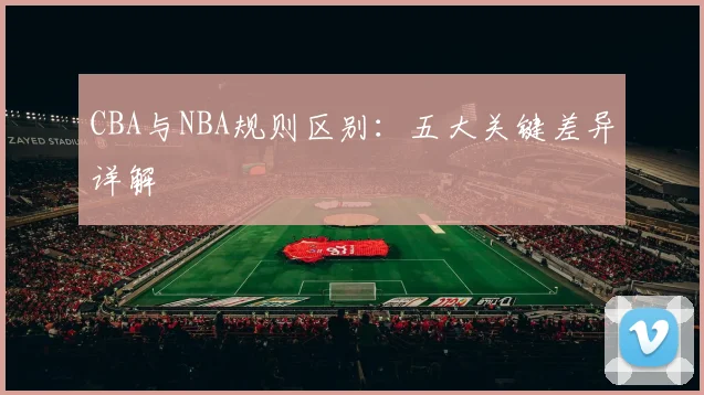 CBA与NBA规则区别:五大关键差异详解