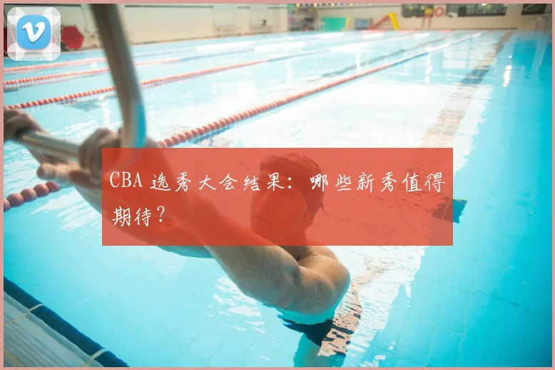 CBA 选秀大会结果:哪些新秀值得期待?