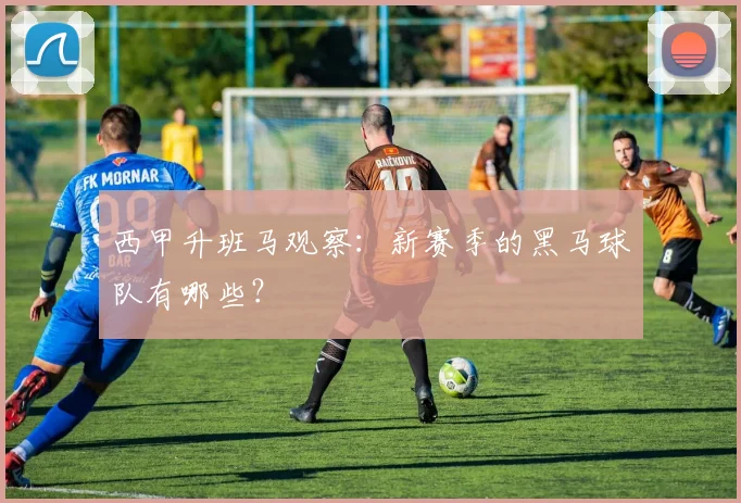 西甲升班马观察：新赛季的黑马球队有哪些？