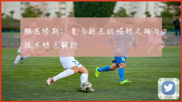 维尼修斯:皇马新王的崛起之路与技术特点解析