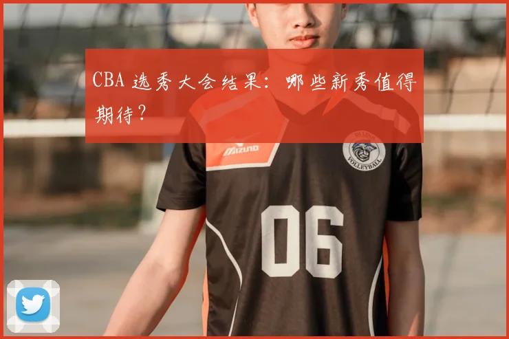 CBA 选秀大会结果:哪些新秀值得期待?
