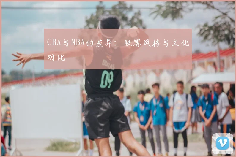 CBA与NBA的差异:联赛风格与文化对比